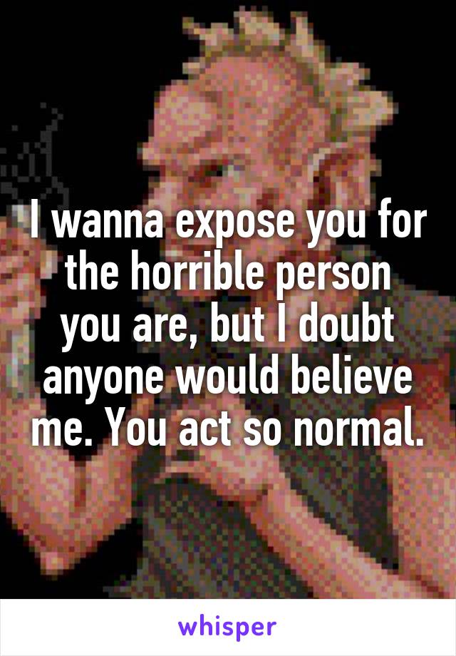 I wanna expose you for the horrible person you are, but I doubt anyone would believe me. You act so normal.