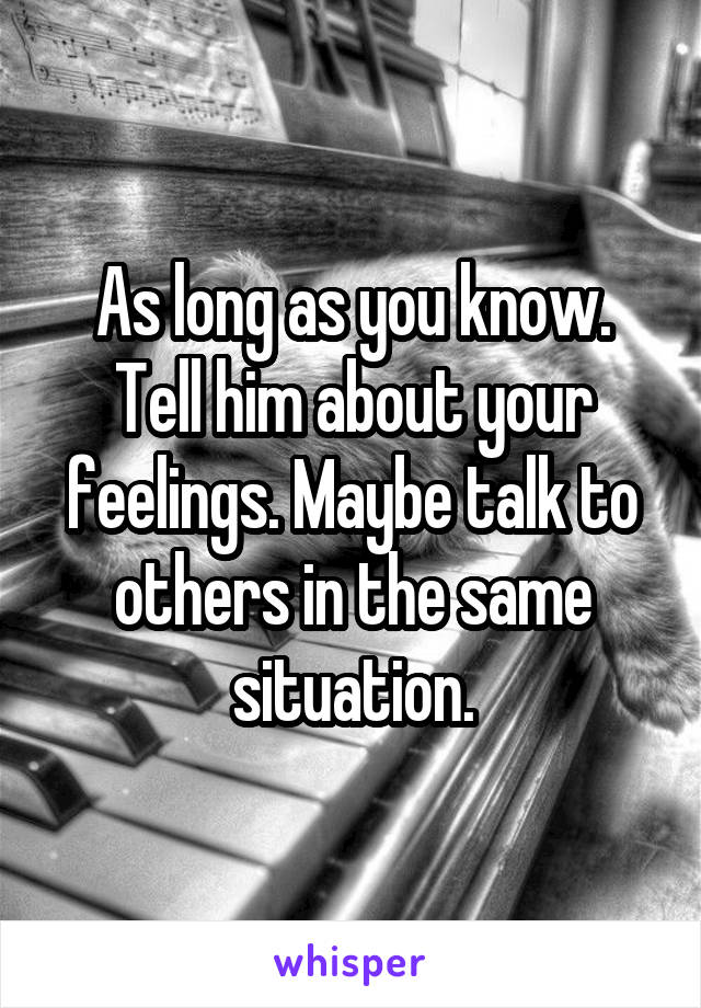 As long as you know. Tell him about your feelings. Maybe talk to others in the same situation.