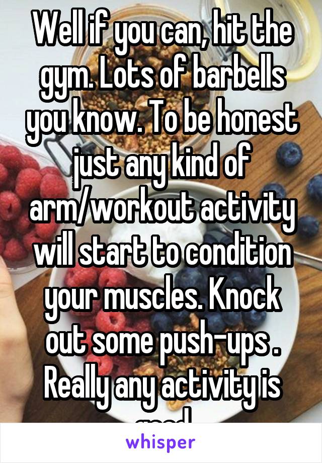 Well if you can, hit the gym. Lots of barbells you know. To be honest just any kind of arm/workout activity will start to condition your muscles. Knock out some push-ups . Really any activity is good