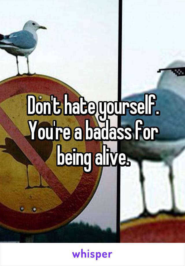 Don't hate yourself.
You're a badass for being alive.