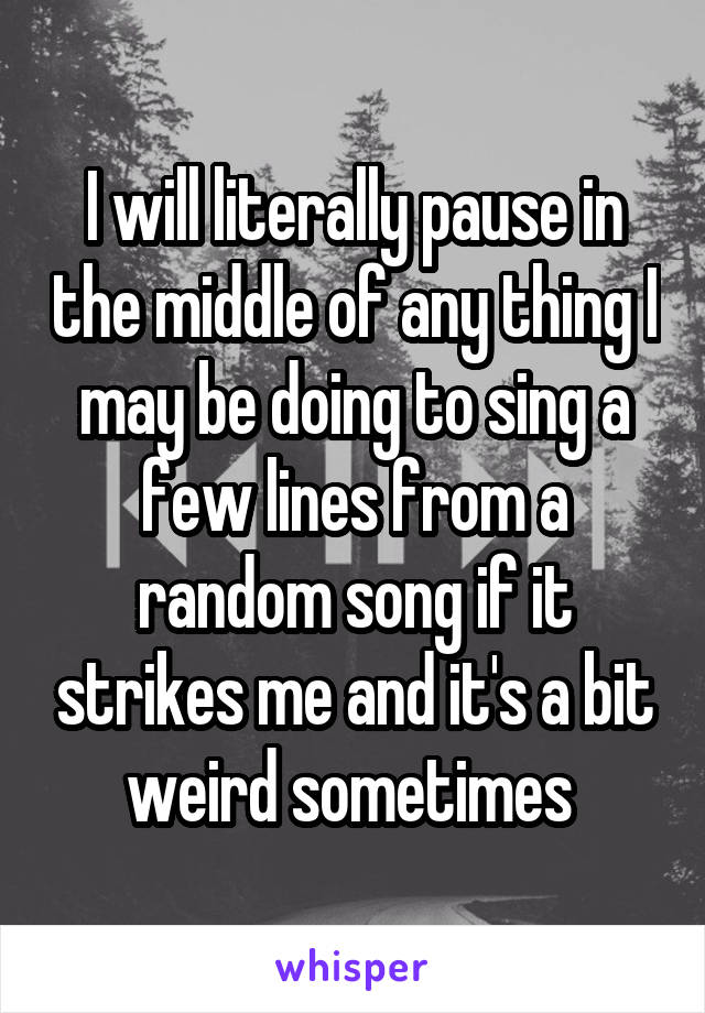 I will literally pause in the middle of any thing I may be doing to sing a few lines from a random song if it strikes me and it's a bit weird sometimes 