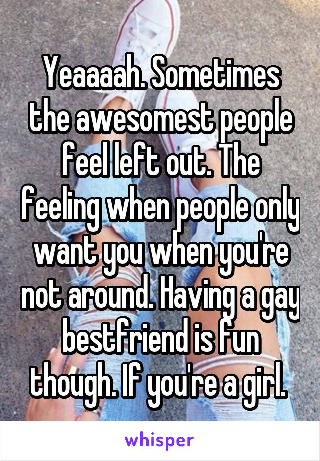 Yeaaaah. Sometimes the awesomest people feel left out. The feeling when people only want you when you're not around. Having a gay bestfriend is fun though. If you're a girl. 