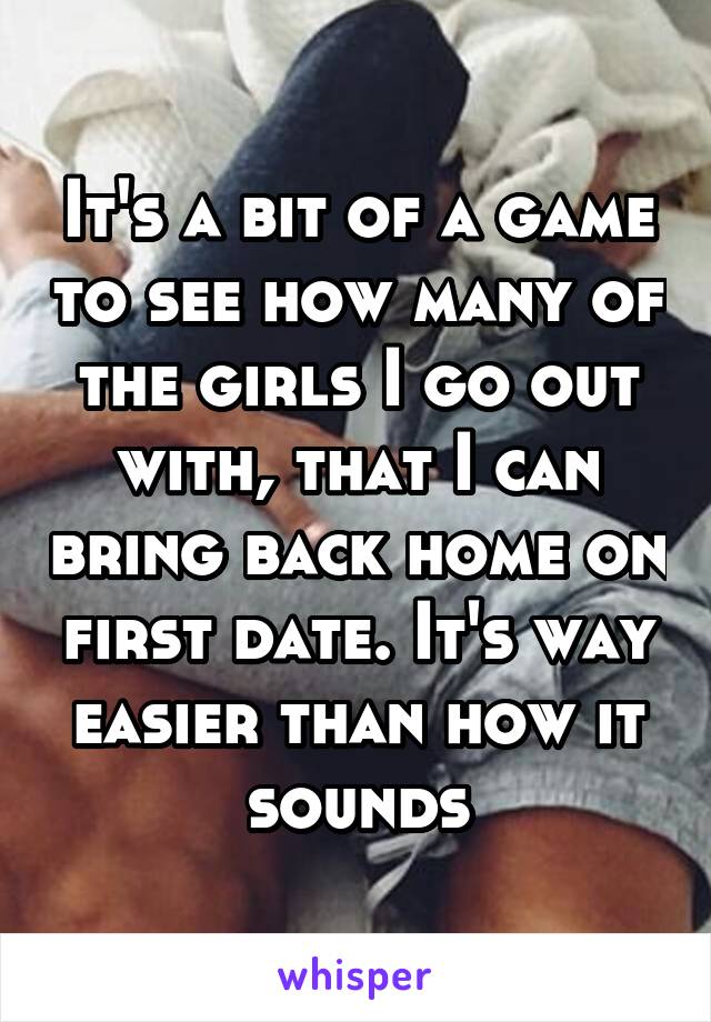 It's a bit of a game to see how many of the girls I go out with, that I can bring back home on first date. It's way easier than how it sounds