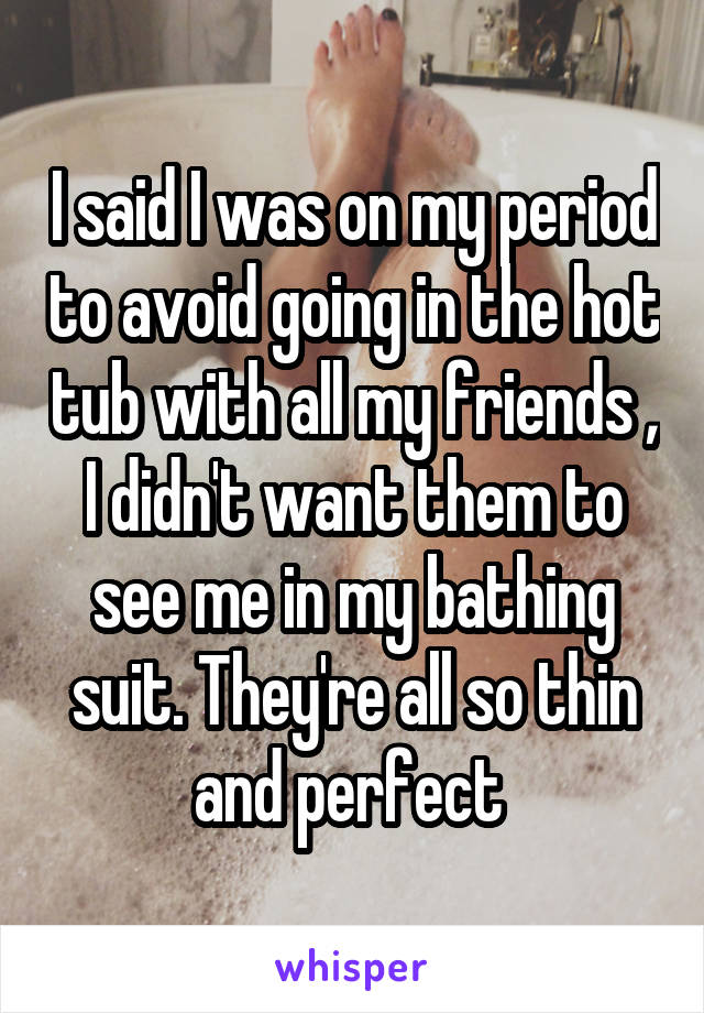 I said I was on my period to avoid going in the hot tub with all my friends , I didn't want them to see me in my bathing suit. They're all so thin and perfect 