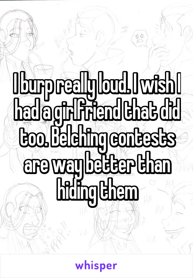 I burp really loud. I wish I had a girlfriend that did too. Belching contests are way better than hiding them