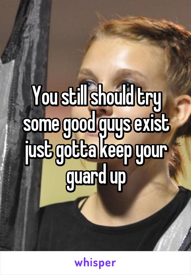 You still should try some good guys exist just gotta keep your guard up