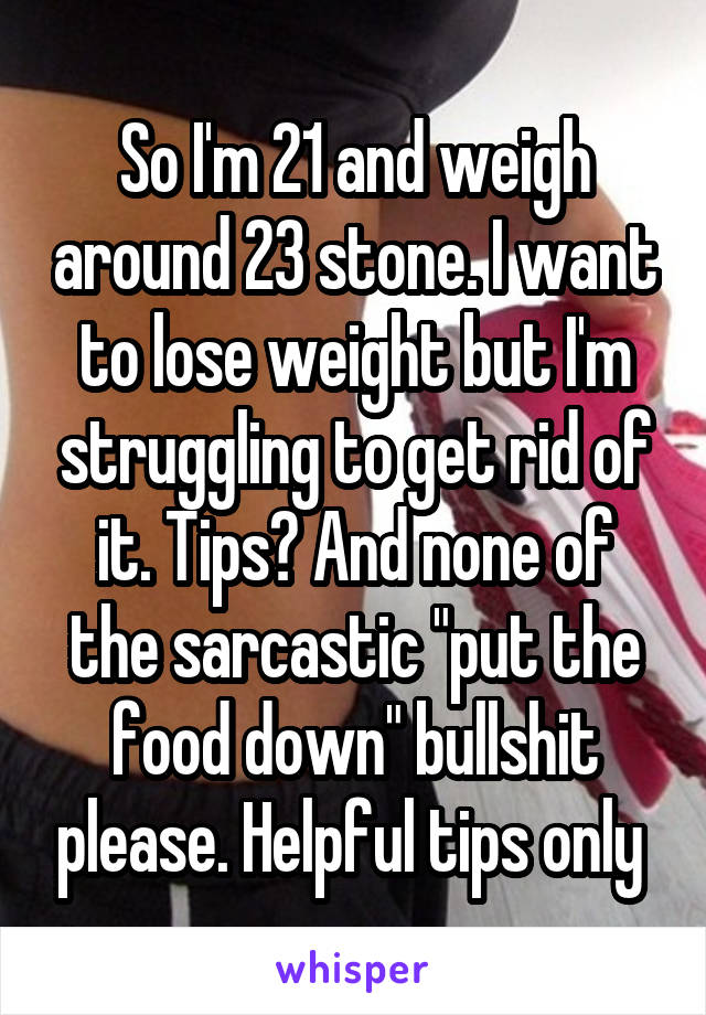 So I'm 21 and weigh around 23 stone. I want to lose weight but I'm struggling to get rid of it. Tips? And none of the sarcastic "put the food down" bullshit please. Helpful tips only 