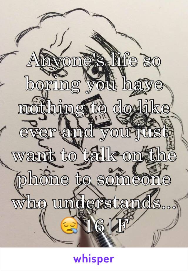 Anyone's life so boring you have nothing to do like ever and you just want to talk on the phone to someone who understands... 😪 16|F