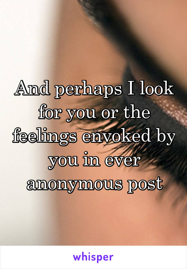 And perhaps I look for you or the feelings envoked by you in ever anonymous post