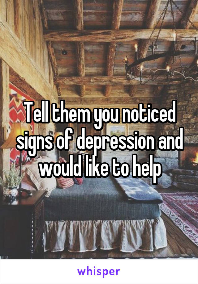 Tell them you noticed signs of depression and would like to help