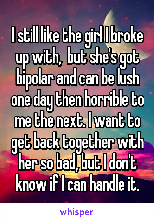 I still like the girl I broke up with,  but she's got bipolar and can be lush one day then horrible to me the next. I want to get back together with her so bad, but I don't know if I can handle it.