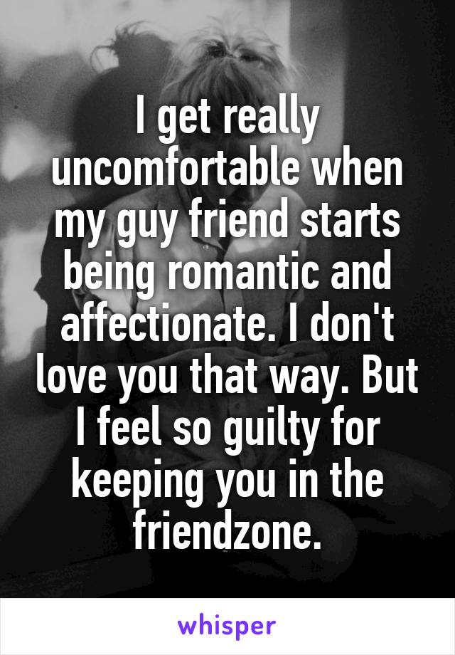 I get really uncomfortable when my guy friend starts being romantic and affectionate. I don't love you that way. But I feel so guilty for keeping you in the friendzone.