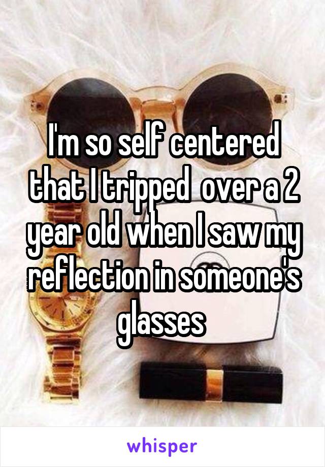 I'm so self centered that I tripped  over a 2 year old when I saw my reflection in someone's glasses 