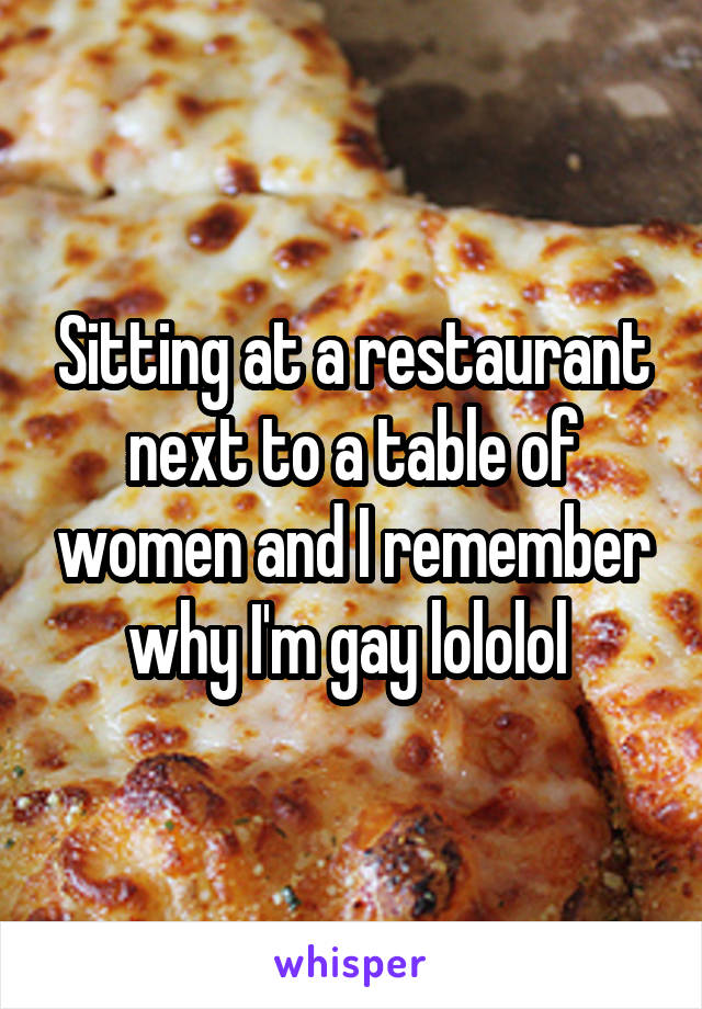 Sitting at a restaurant next to a table of women and I remember why I'm gay lololol 