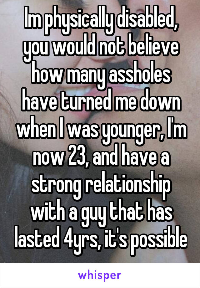 Im physically disabled, you would not believe how many assholes have turned me down when I was younger, I'm now 23, and have a strong relationship with a guy that has lasted 4yrs, it's possible 