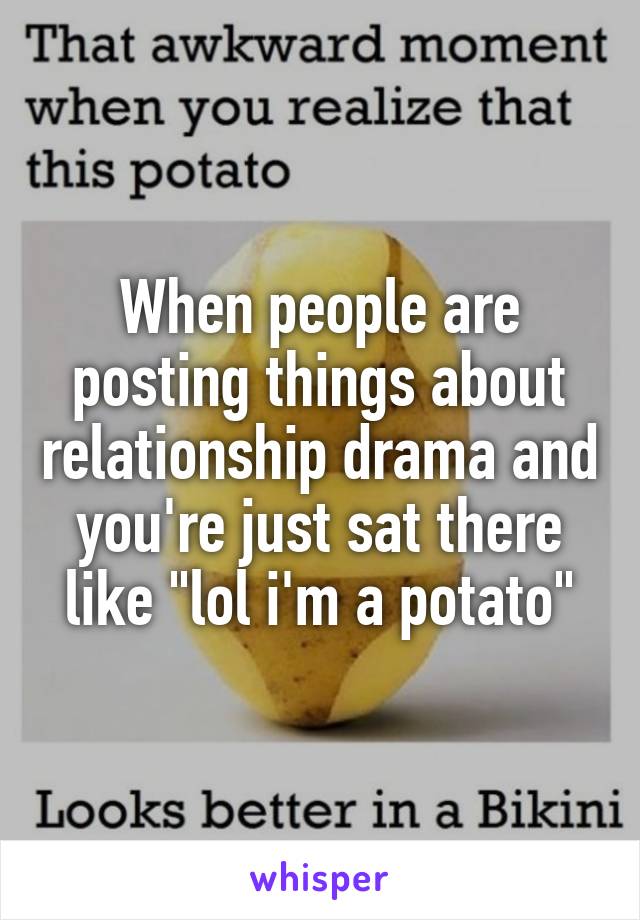 When people are posting things about relationship drama and you're just sat there like "lol i'm a potato"