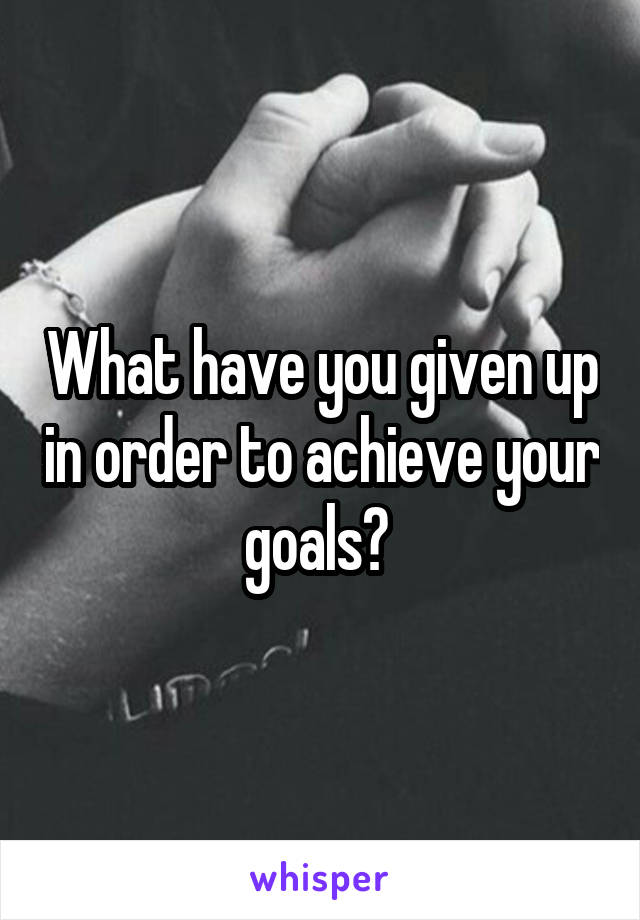 What have you given up in order to achieve your goals? 