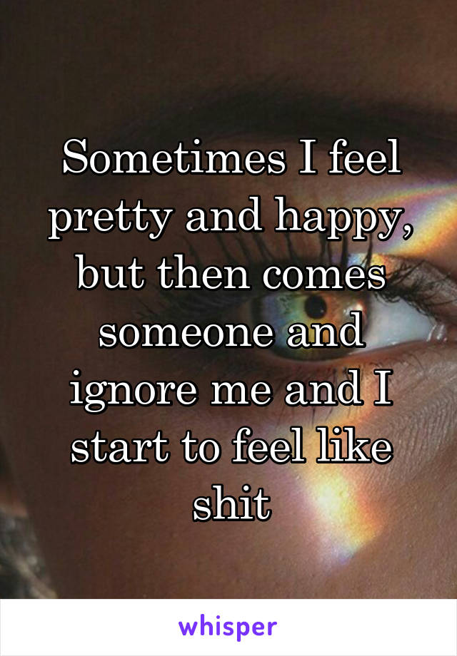 Sometimes I feel pretty and happy, but then comes someone and ignore me and I start to feel like shit