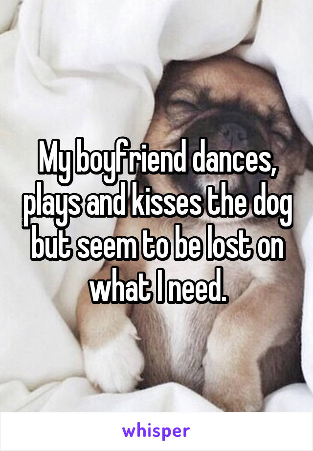 My boyfriend dances, plays and kisses the dog but seem to be lost on what I need.