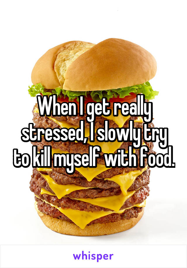 When I get really stressed, I slowly try to kill myself with food.