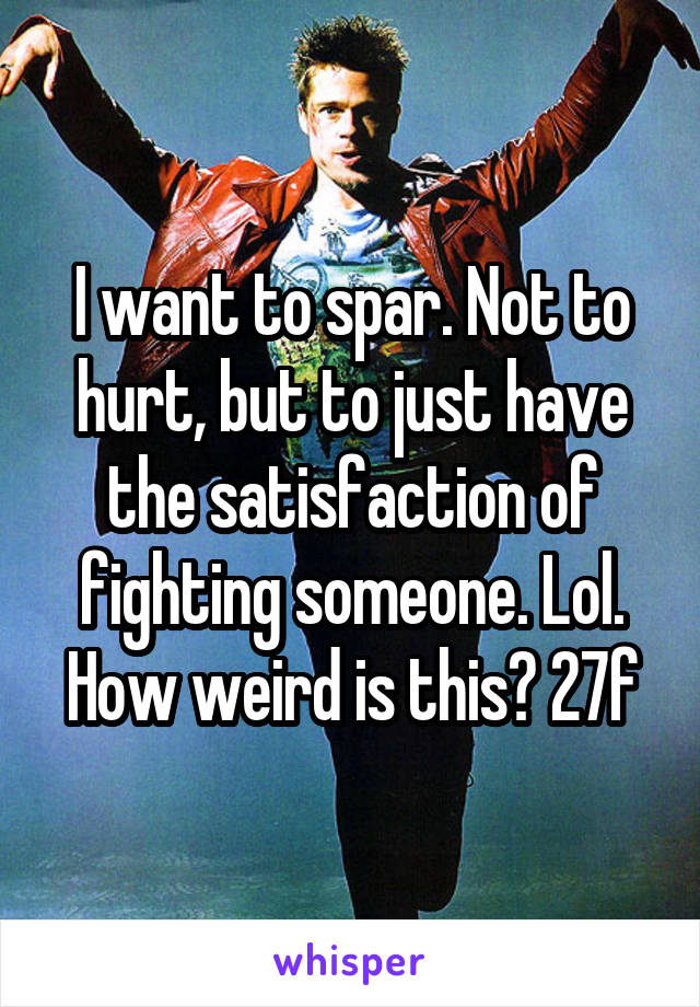 I want to spar. Not to hurt, but to just have the satisfaction of fighting someone. Lol. How weird is this? 27f