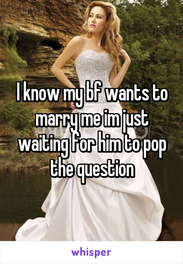 I know my bf wants to marry me im just waiting for him to pop the question