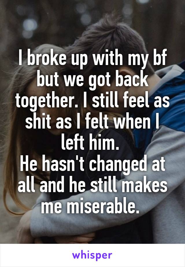 I broke up with my bf but we got back together. I still feel as shit as I felt when I left him. 
He hasn't changed at all and he still makes me miserable. 