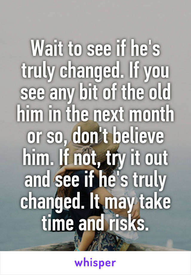 Wait to see if he's truly changed. If you see any bit of the old him in the next month or so, don't believe him. If not, try it out and see if he's truly changed. It may take time and risks.