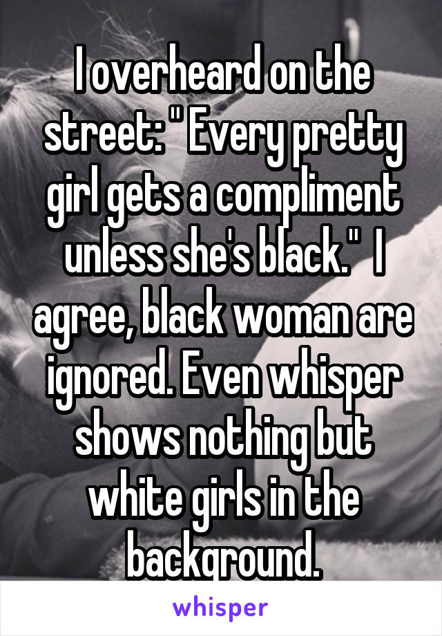 I overheard on the street: " Every pretty girl gets a compliment unless she's black."  I agree, black woman are ignored. Even whisper shows nothing but white girls in the background.