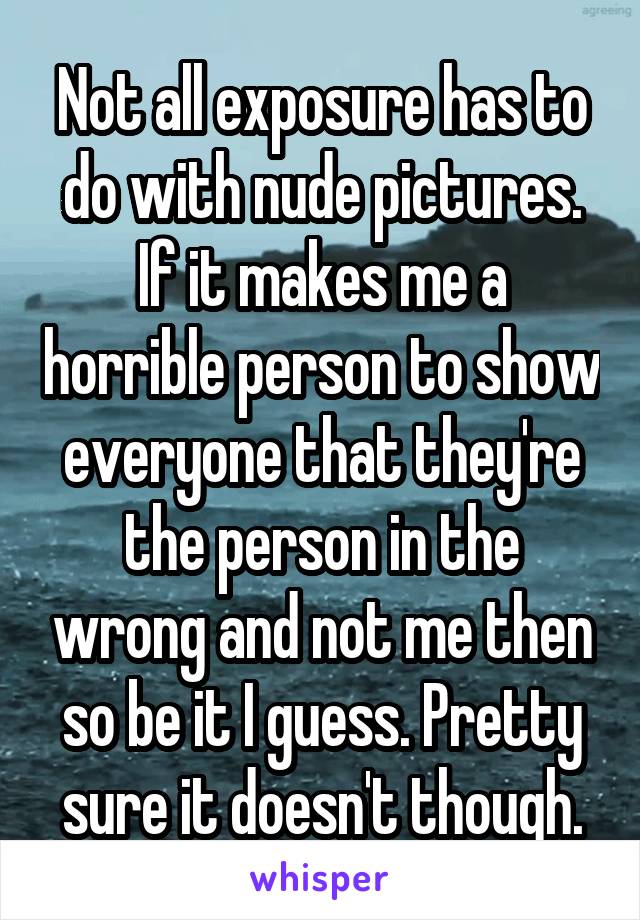 Not all exposure has to do with nude pictures. If it makes me a horrible person to show everyone that they're the person in the wrong and not me then so be it I guess. Pretty sure it doesn't though.