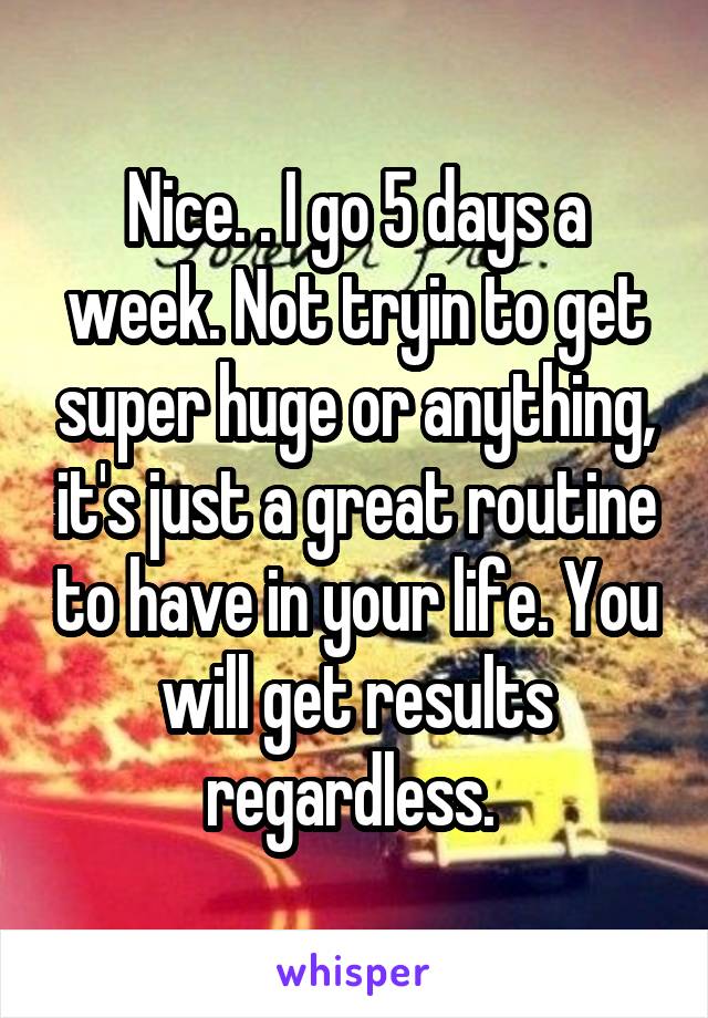 Nice. . I go 5 days a week. Not tryin to get super huge or anything, it's just a great routine to have in your life. You will get results regardless. 