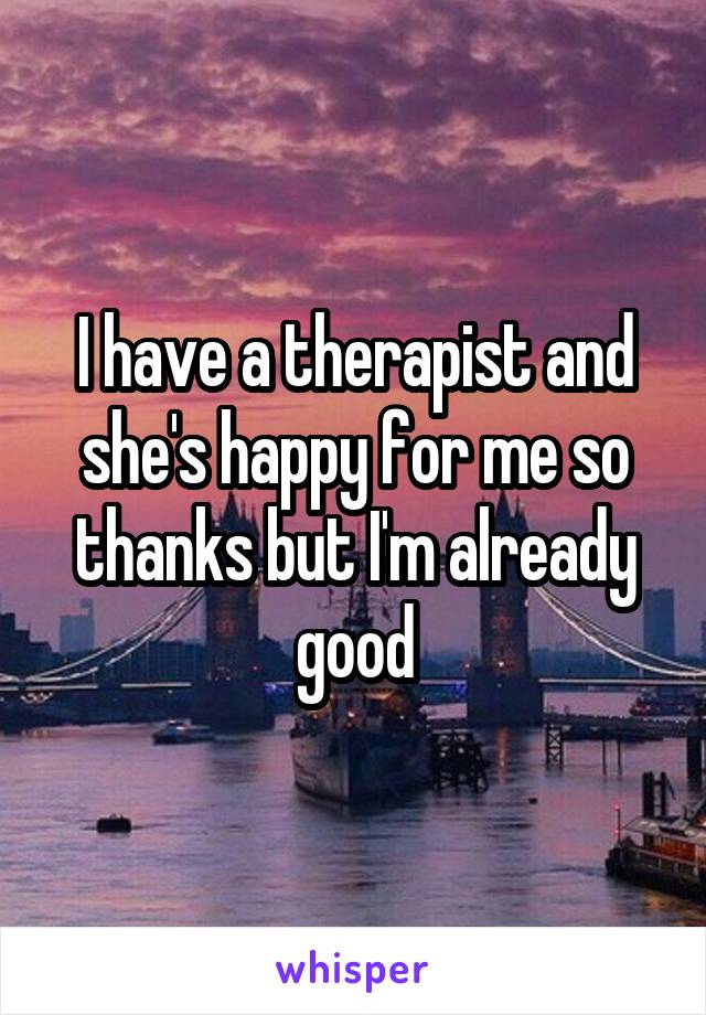 I have a therapist and she's happy for me so thanks but I'm already good