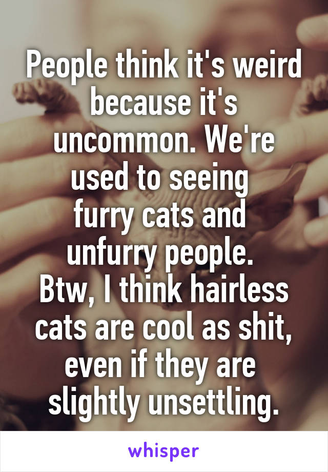 People think it's weird because it's uncommon. We're used to seeing 
furry cats and 
unfurry people. 
Btw, I think hairless cats are cool as shit, even if they are  slightly unsettling.