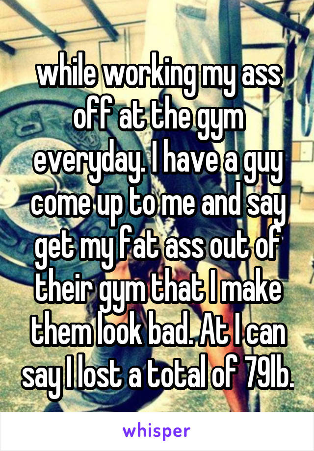 while working my ass off at the gym everyday. I have a guy come up to me and say get my fat ass out of their gym that I make them look bad. At I can say I lost a total of 79lb.