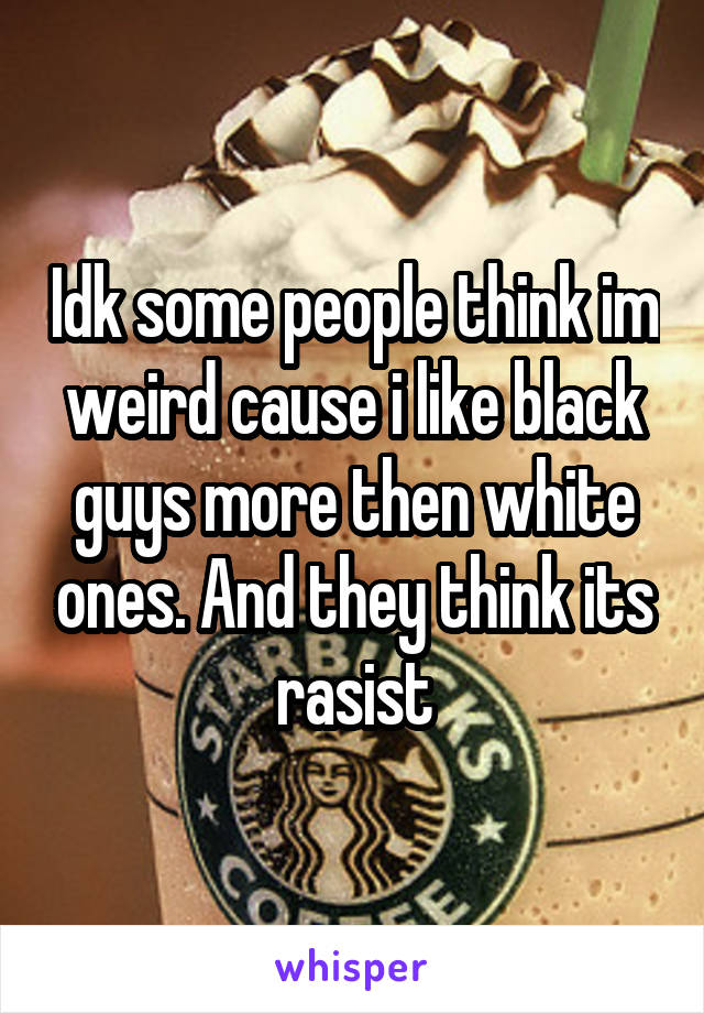 Idk some people think im weird cause i like black guys more then white ones. And they think its rasist