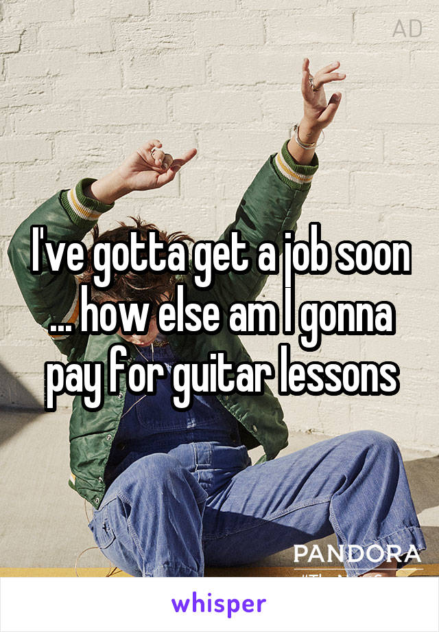 I've gotta get a job soon ... how else am I gonna pay for guitar lessons