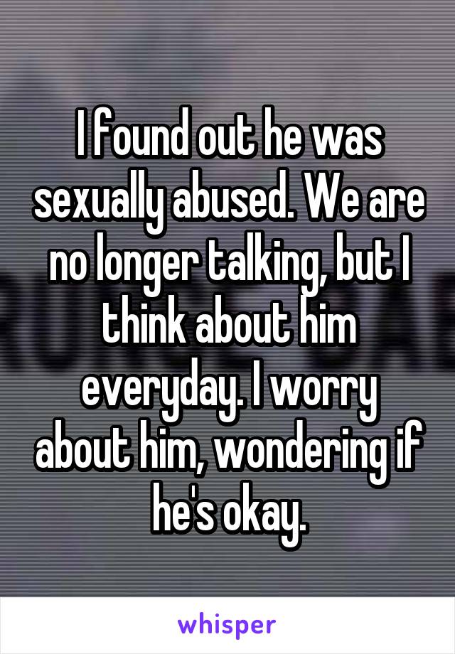 I found out he was sexually abused. We are no longer talking, but I think about him everyday. I worry about him, wondering if he's okay.