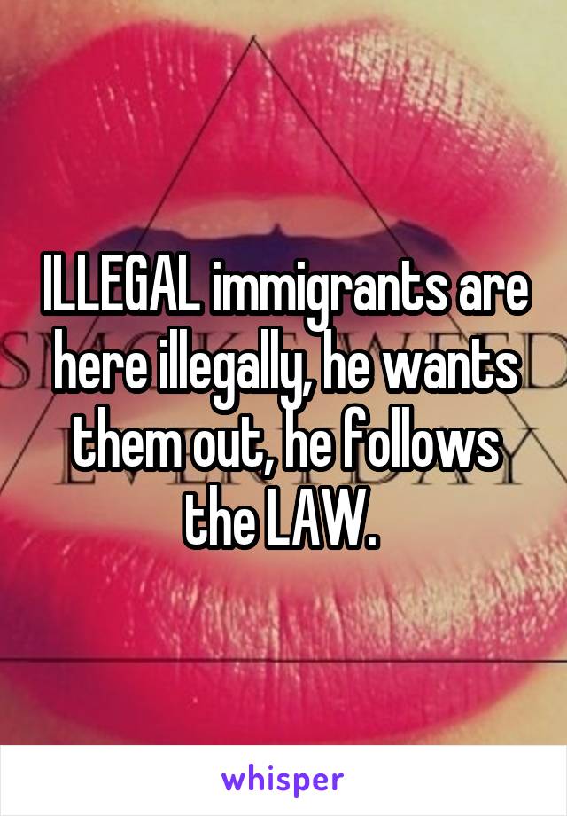 ILLEGAL immigrants are here illegally, he wants them out, he follows the LAW. 