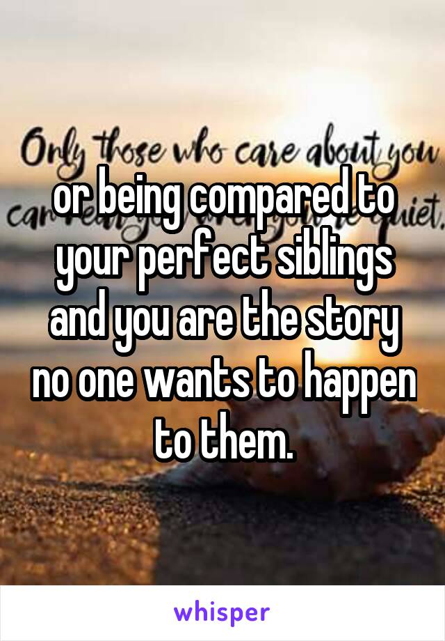 or being compared to your perfect siblings and you are the story no one wants to happen to them.