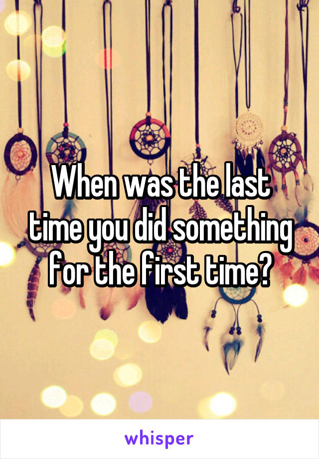 When was the last time you did something for the first time?