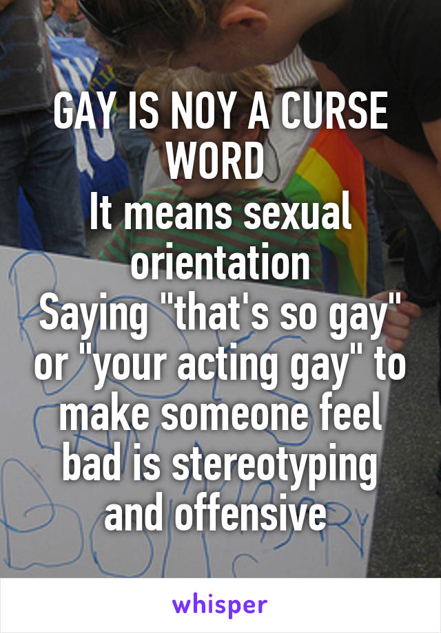 GAY IS NOY A CURSE WORD 
It means sexual orientation
Saying "that's so gay" or "your acting gay" to make someone feel bad is stereotyping and offensive 