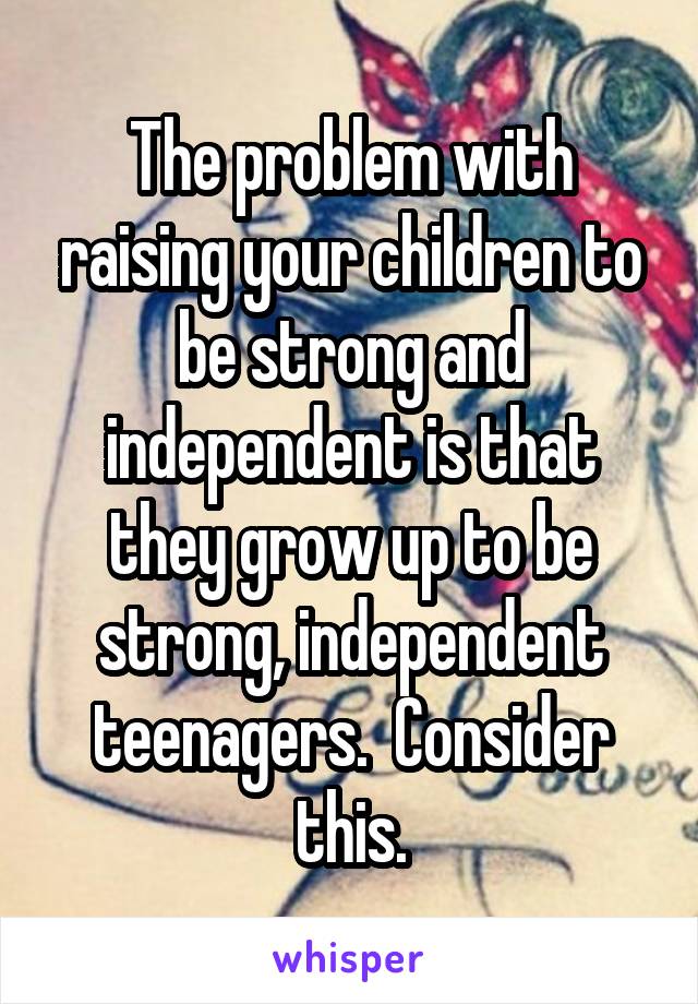 The problem with raising your children to be strong and independent is that they grow up to be strong, independent teenagers.  Consider this.