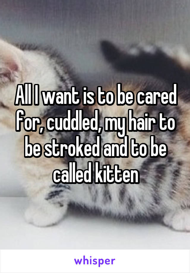 All I want is to be cared for, cuddled, my hair to be stroked and to be called kitten