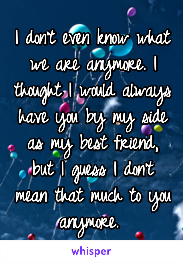 I don't even know what we are anymore. I thought I would always have you by my side as my best friend, but I guess I don't mean that much to you anymore. 