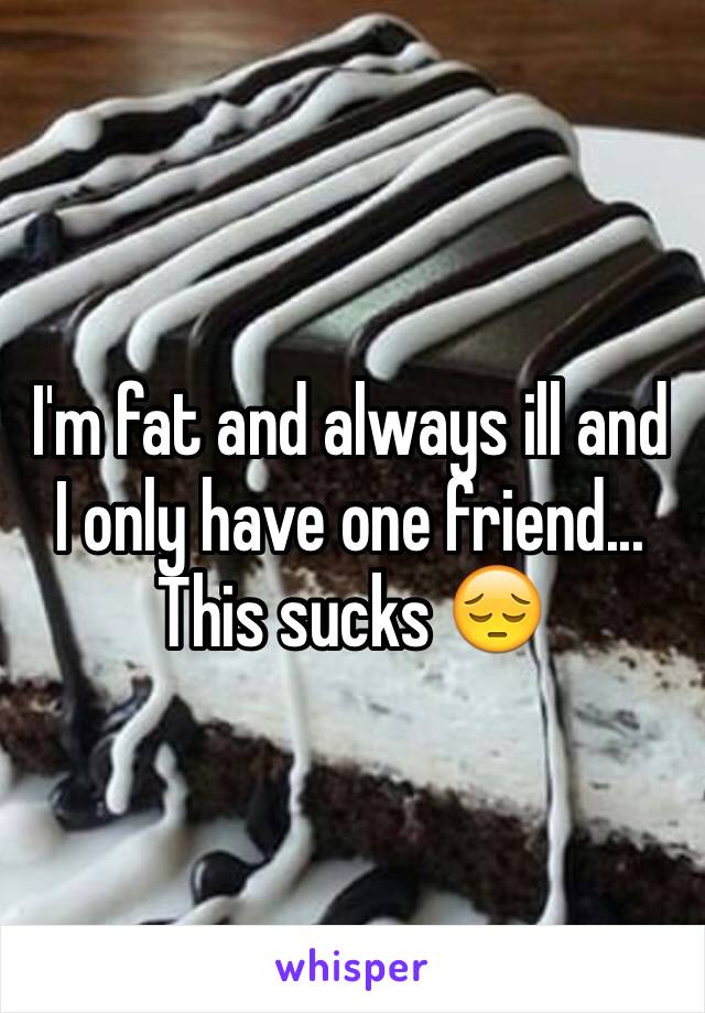 I'm fat and always ill and I only have one friend...
This sucks 😔