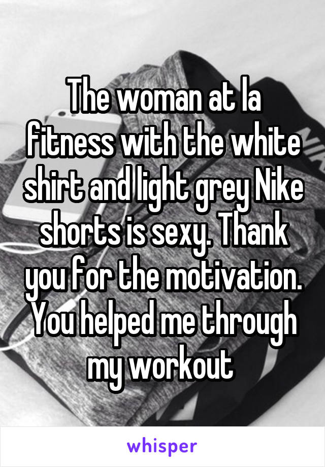 The woman at la fitness with the white shirt and light grey Nike shorts is sexy. Thank you for the motivation. You helped me through my workout 