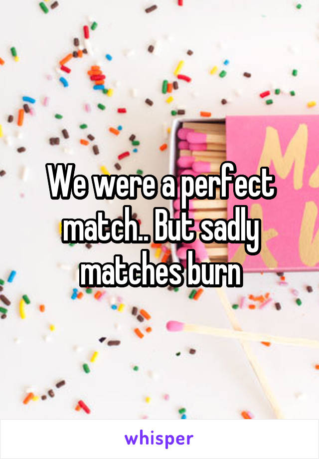 We were a perfect match.. But sadly matches burn