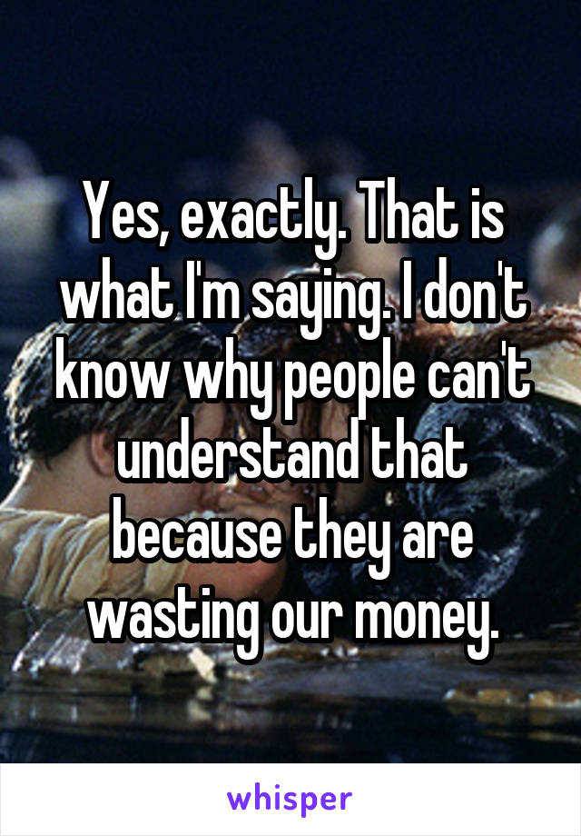 Yes, exactly. That is what I'm saying. I don't know why people can't understand that because they are wasting our money.