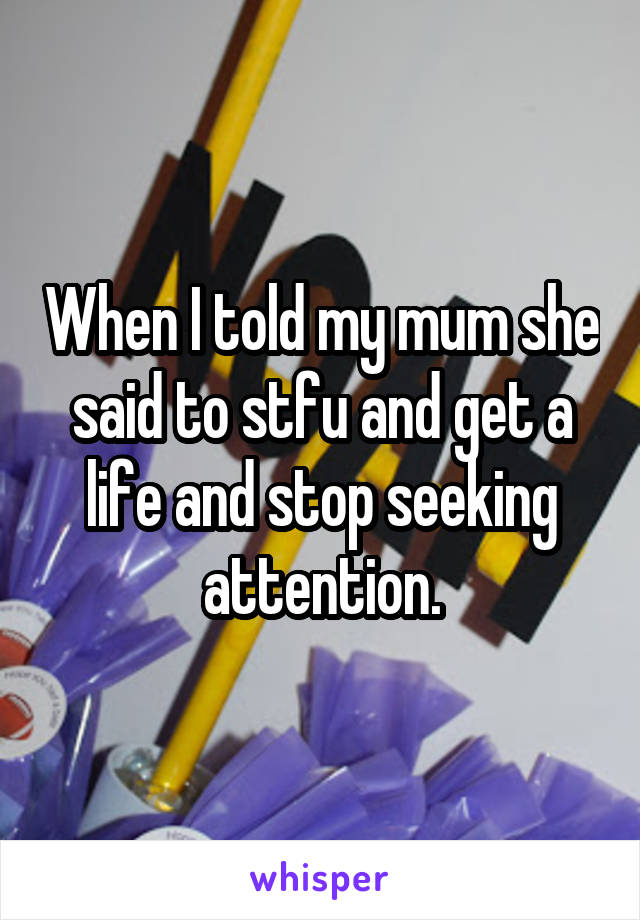 When I told my mum she said to stfu and get a life and stop seeking attention.