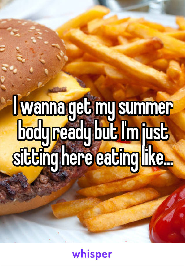 I wanna get my summer body ready but I'm just sitting here eating like...